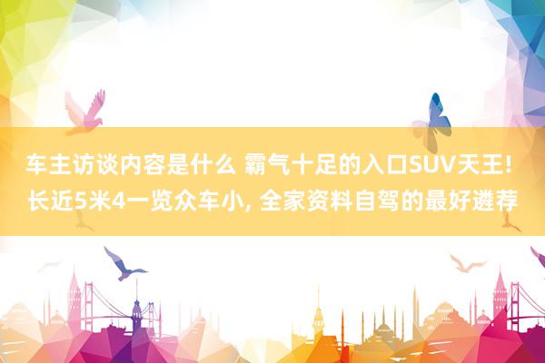 车主访谈内容是什么 霸气十足的入口SUV天王! 长近5米4一览众车小, 全家资料自驾的最好遴荐