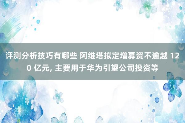 评测分析技巧有哪些 阿维塔拟定增募资不逾越 120 亿元, 主要用于华为引望公司投资等