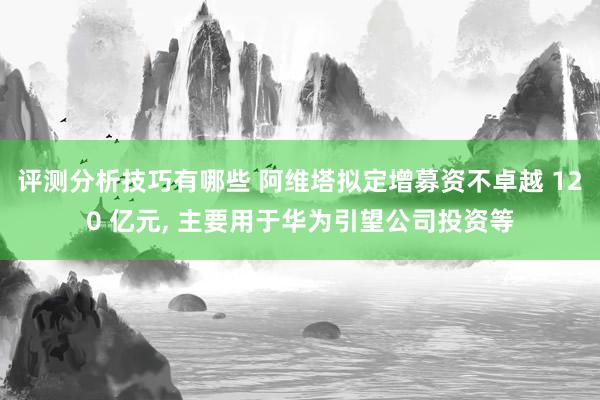 评测分析技巧有哪些 阿维塔拟定增募资不卓越 120 亿元, 主要用于华为引望公司投资等