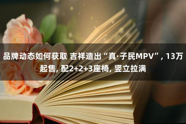 品牌动态如何获取 吉祥造出“真·子民MPV”, 13万起售, 配2+2+3座椅, 竖立拉满