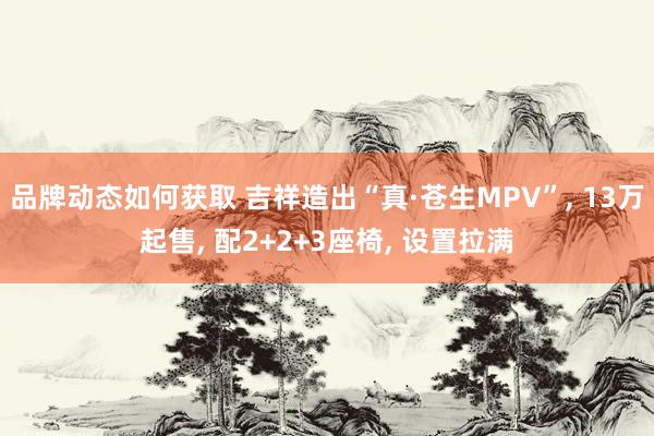 品牌动态如何获取 吉祥造出“真·苍生MPV”, 13万起售, 配2+2+3座椅, 设置拉满