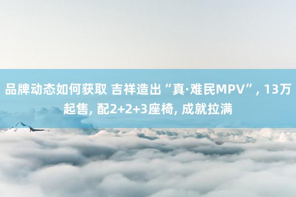 品牌动态如何获取 吉祥造出“真·难民MPV”, 13万起售, 配2+2+3座椅, 成就拉满