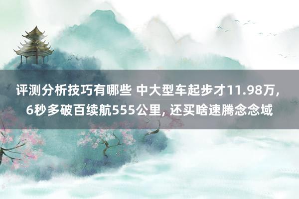 评测分析技巧有哪些 中大型车起步才11.98万, 6秒多破百续航555公里, 还买啥速腾念念域