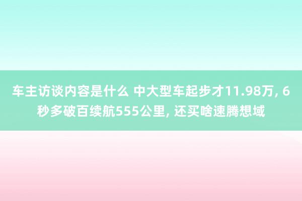 车主访谈内容是什么 中大型车起步才11.98万, 6秒多破百续航555公里, 还买啥速腾想域