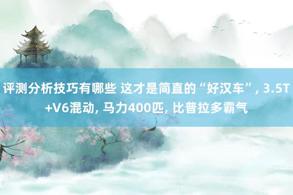 评测分析技巧有哪些 这才是简直的“好汉车”, 3.5T+V6混动, 马力400匹, 比普拉多霸气