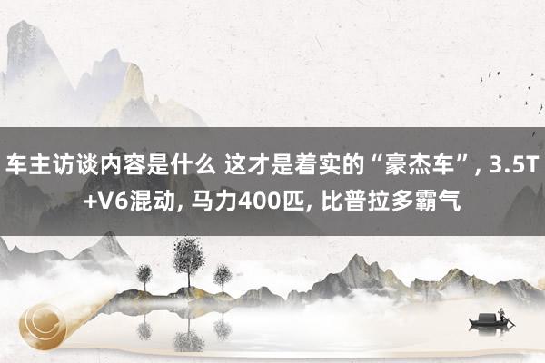 车主访谈内容是什么 这才是着实的“豪杰车”, 3.5T+V6混动, 马力400匹, 比普拉多霸气