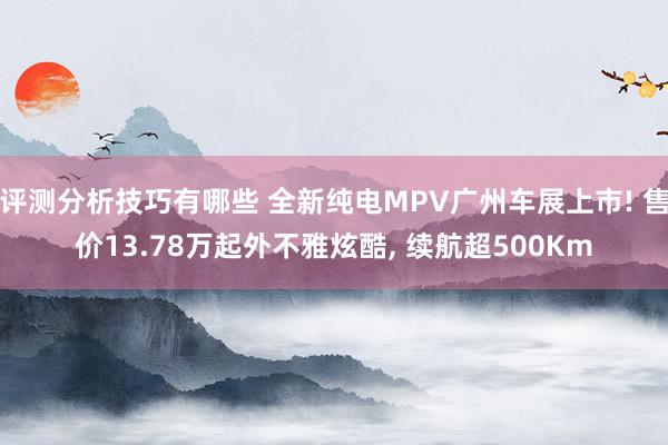 评测分析技巧有哪些 全新纯电MPV广州车展上市! 售价13.78万起外不雅炫酷, 续航超500Km