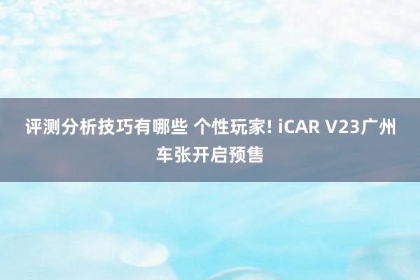 评测分析技巧有哪些 个性玩家! iCAR V23广州车张开启预售