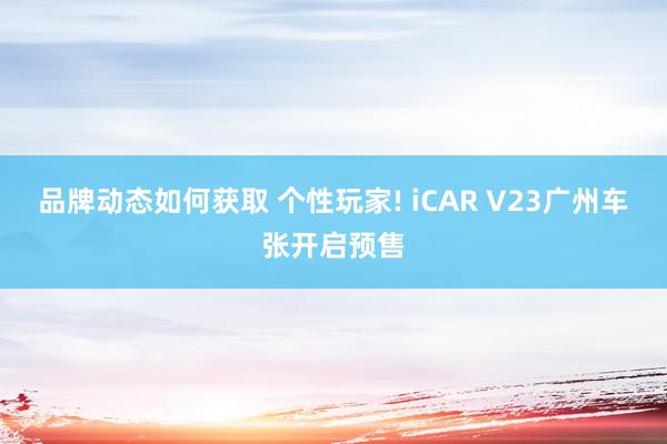 品牌动态如何获取 个性玩家! iCAR V23广州车张开启预售