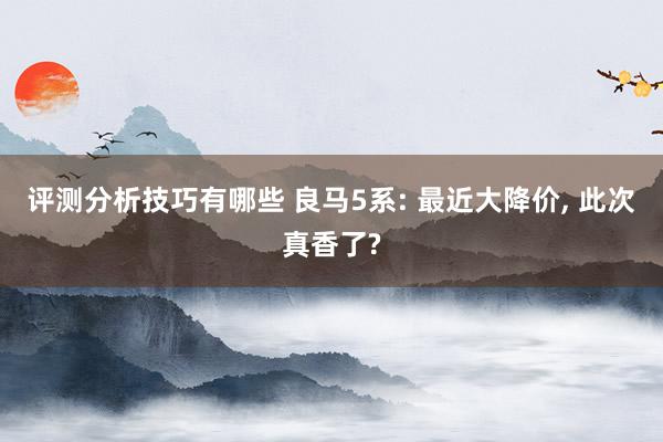 评测分析技巧有哪些 良马5系: 最近大降价, 此次真香了?