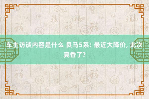 车主访谈内容是什么 良马5系: 最近大降价, 此次真香了?