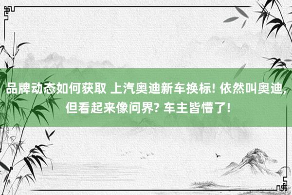 品牌动态如何获取 上汽奥迪新车换标! 依然叫奥迪, 但看起来像问界? 车主皆懵了!