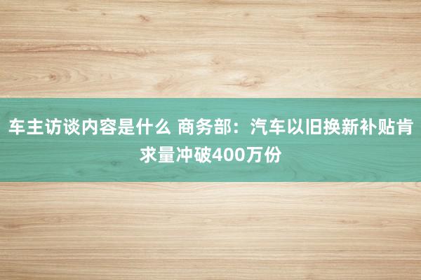 车主访谈内容是什么 商务部：汽车以旧换新补贴肯求量冲破400万份