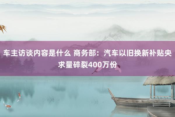 车主访谈内容是什么 商务部：汽车以旧换新补贴央求量碎裂400万份