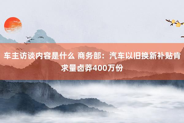 车主访谈内容是什么 商务部：汽车以旧换新补贴肯求量卤莽400万份