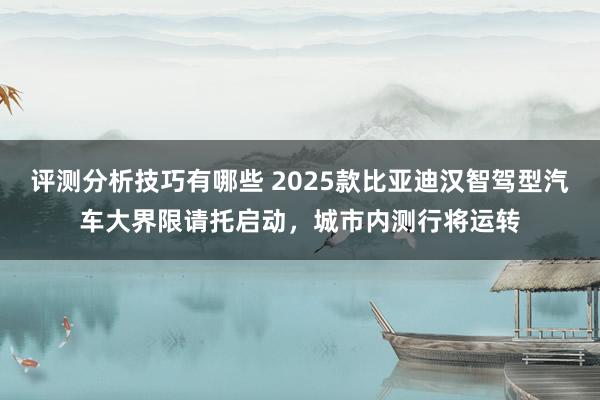 评测分析技巧有哪些 2025款比亚迪汉智驾型汽车大界限请托启动，城市内测行将运转