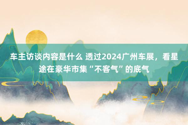 车主访谈内容是什么 透过2024广州车展，看星途在豪华市集“不客气”的底气