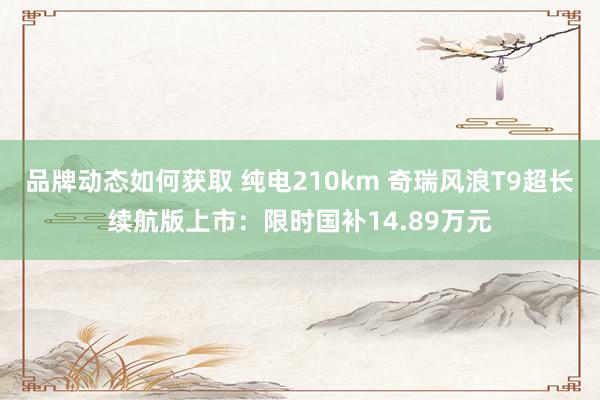 品牌动态如何获取 纯电210km 奇瑞风浪T9超长续航版上市：限时国补14.89万元