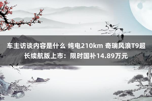 车主访谈内容是什么 纯电210km 奇瑞风浪T9超长续航版上市：限时国补14.89万元