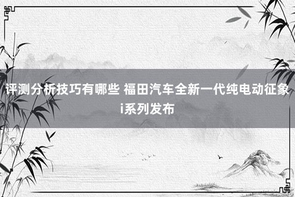 评测分析技巧有哪些 福田汽车全新一代纯电动征象i系列发布