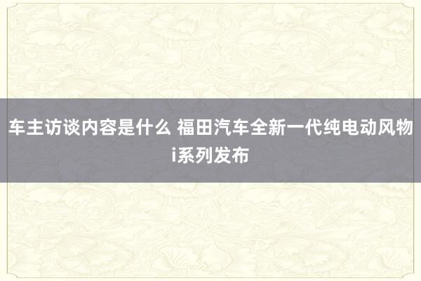 车主访谈内容是什么 福田汽车全新一代纯电动风物i系列发布