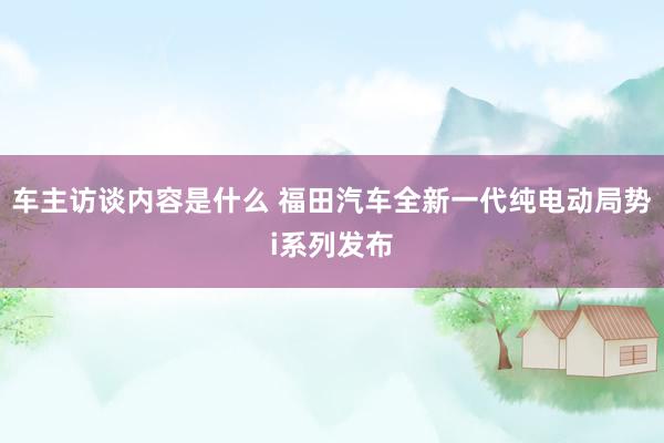 车主访谈内容是什么 福田汽车全新一代纯电动局势i系列发布