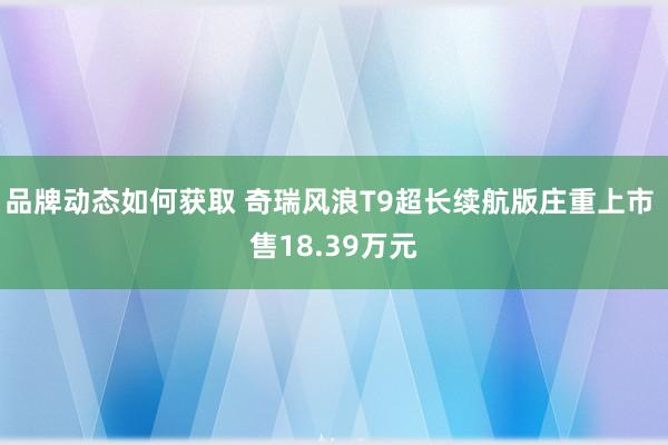 品牌动态如何获取 奇瑞风浪T9超长续航版庄重上市 售18.39万元