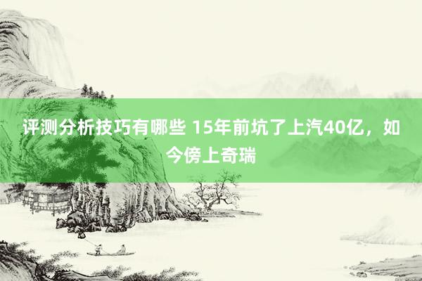 评测分析技巧有哪些 15年前坑了上汽40亿，如今傍上奇瑞