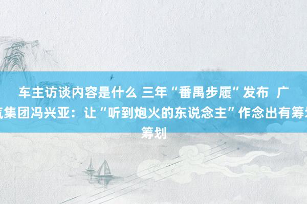 车主访谈内容是什么 三年“番禺步履”发布  广汽集团冯兴亚：让“听到炮火的东说念主”作念出有筹划