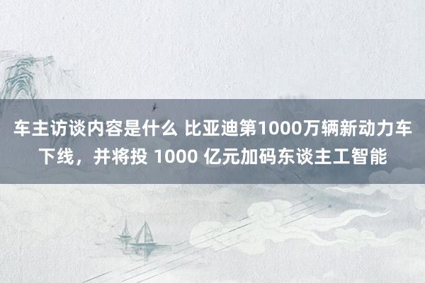 车主访谈内容是什么 比亚迪第1000万辆新动力车下线，并将投 1000 亿元加码东谈主工智能