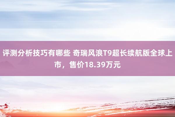 评测分析技巧有哪些 奇瑞风浪T9超长续航版全球上市，售价18.39万元