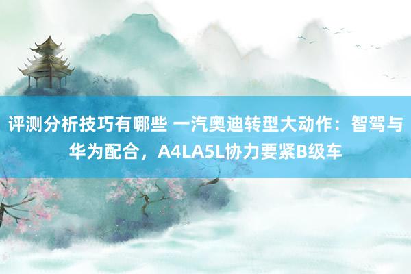 评测分析技巧有哪些 一汽奥迪转型大动作：智驾与华为配合，A4LA5L协力要紧B级车