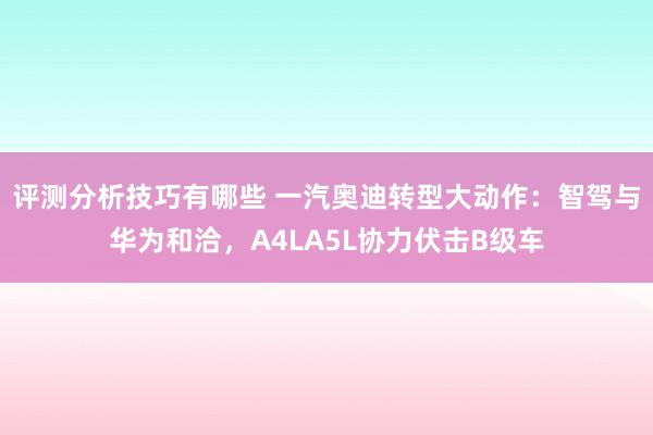 评测分析技巧有哪些 一汽奥迪转型大动作：智驾与华为和洽，A4LA5L协力伏击B级车