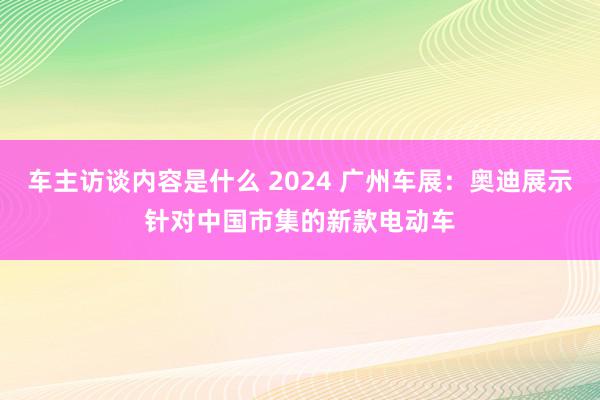 车主访谈内容是什么 2024 广州车展：奥迪展示针对中国市集的新款电动车