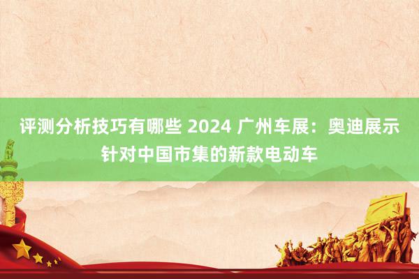 评测分析技巧有哪些 2024 广州车展：奥迪展示针对中国市集的新款电动车