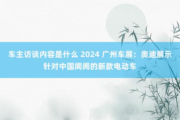 车主访谈内容是什么 2024 广州车展：奥迪展示针对中国阛阓的新款电动车