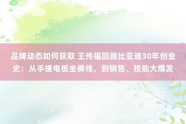 品牌动态如何获取 王传福回顾比亚迪30年创业史：从手搓电板坐褥线，到销售、技能大爆发