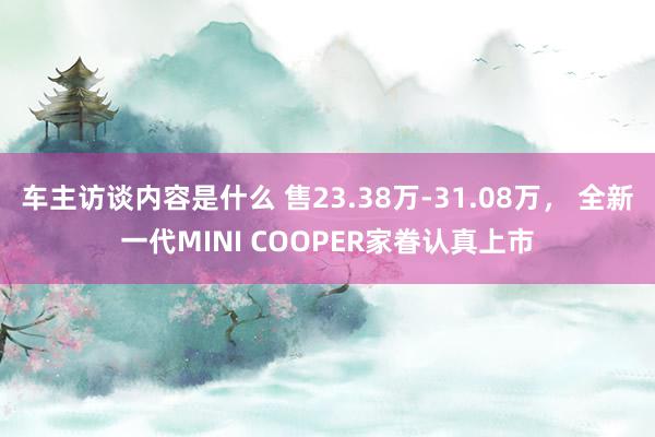 车主访谈内容是什么 售23.38万-31.08万， 全新一代MINI COOPER家眷认真上市