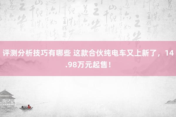 评测分析技巧有哪些 这款合伙纯电车又上新了，14.98万元起售！