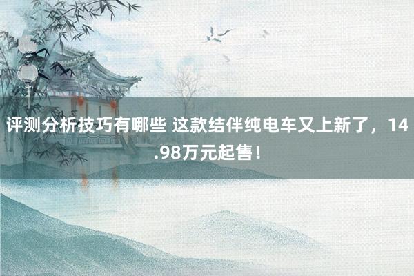 评测分析技巧有哪些 这款结伴纯电车又上新了，14.98万元起售！