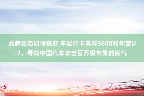 品牌动态如何获取 车展打卡尊界S800和仰望U7，寻找中国汽车攻击百万级市集的底气