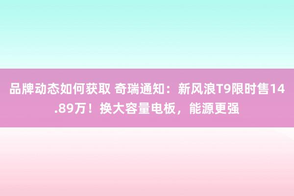 品牌动态如何获取 奇瑞通知：新风浪T9限时售14.89万！换大容量电板，能源更强