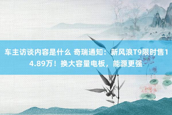 车主访谈内容是什么 奇瑞通知：新风浪T9限时售14.89万！换大容量电板，能源更强