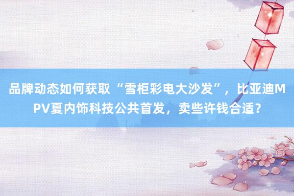 品牌动态如何获取 “雪柜彩电大沙发”，比亚迪MPV夏内饰科技公共首发，卖些许钱合适？