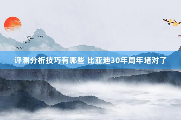 评测分析技巧有哪些 比亚迪30年周年堵对了