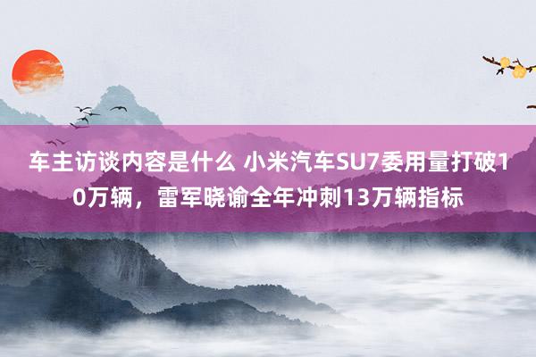 车主访谈内容是什么 小米汽车SU7委用量打破10万辆，雷军晓谕全年冲刺13万辆指标