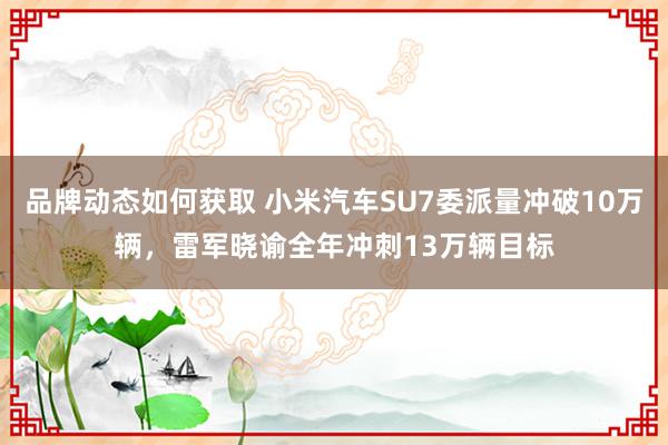 品牌动态如何获取 小米汽车SU7委派量冲破10万辆，雷军晓谕全年冲刺13万辆目标