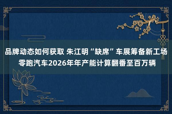 品牌动态如何获取 朱江明“缺席”车展筹备新工场 零跑汽车2026年年产能计算翻番至百万辆