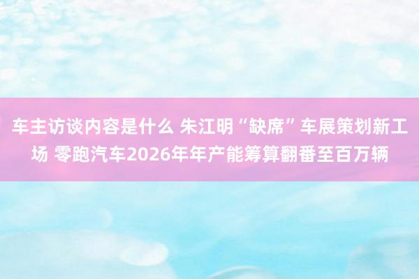 车主访谈内容是什么 朱江明“缺席”车展策划新工场 零跑汽车2026年年产能筹算翻番至百万辆