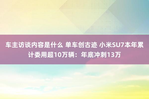 车主访谈内容是什么 单车创古迹 小米SU7本年累计委用超10万辆：年底冲刺13万